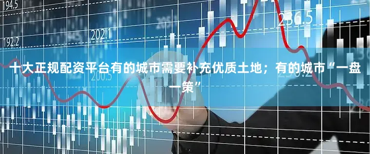 十大正规配资平台有的城市需要补充优质土地；有的城市“一盘一策”