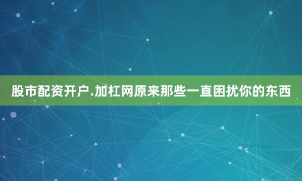股市配资开户.加杠网原来那些一直困扰你的东西