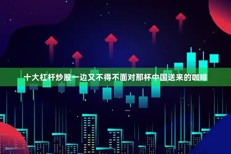十大杠杆炒股一边又不得不面对那杯中国送来的咖啡